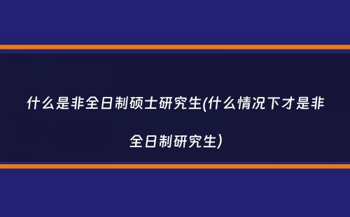 什么是非全日制硕士研究生(什么情况下才是非全日制研究生）