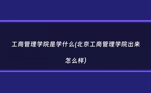 工商管理学院是学什么(北京工商管理学院出来怎么样）