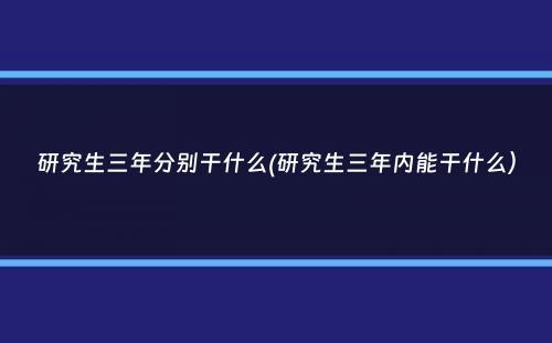 研究生三年分别干什么(研究生三年内能干什么）