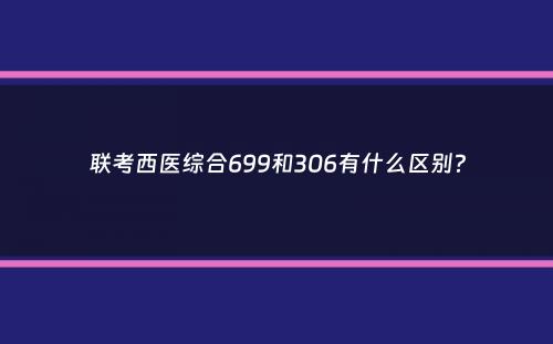 联考西医综合699和306有什么区别？