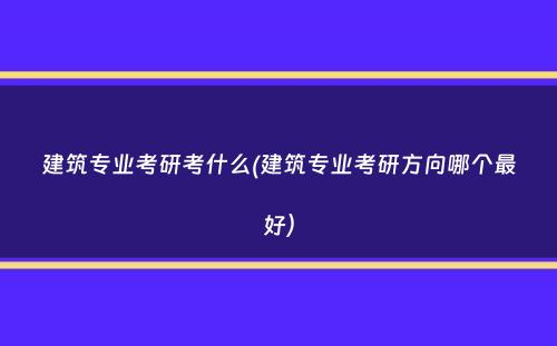 建筑专业考研考什么(建筑专业考研方向哪个最好）