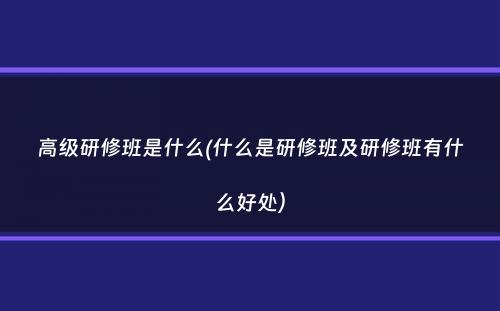 高级研修班是什么(什么是研修班及研修班有什么好处）