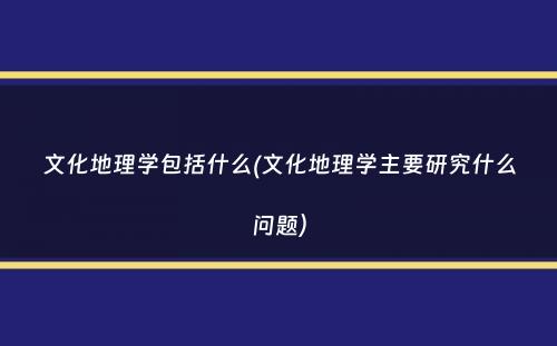 文化地理学包括什么(文化地理学主要研究什么问题）