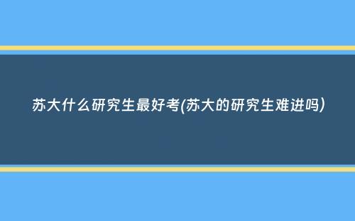 苏大什么研究生最好考(苏大的研究生难进吗）