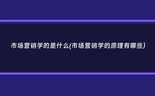 市场营销学的是什么(市场营销学的原理有哪些）