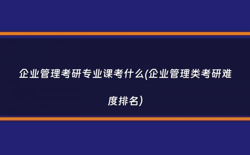 企业管理考研专业课考什么(企业管理类考研难度排名）