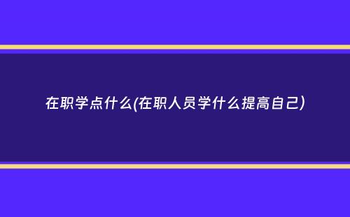 在职学点什么(在职人员学什么提高自己）