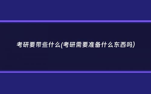 考研要带些什么(考研需要准备什么东西吗）