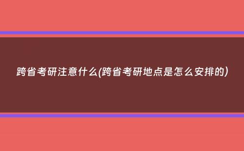 跨省考研注意什么(跨省考研地点是怎么安排的）