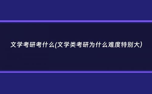 文学考研考什么(文学类考研为什么难度特别大）