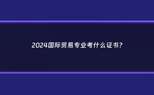 2024国际贸易专业考什么证书？