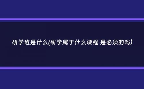 研学班是什么(研学属于什么课程 是必须的吗）