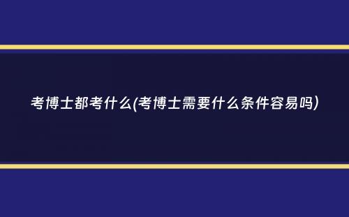 考博士都考什么(考博士需要什么条件容易吗）