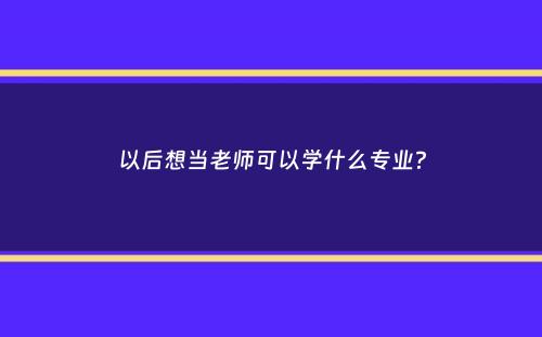 以后想当老师可以学什么专业？