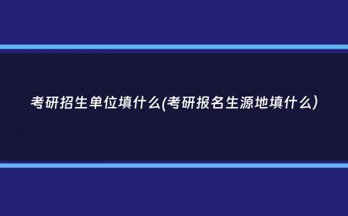 考研招生单位填什么(考研报名生源地填什么）