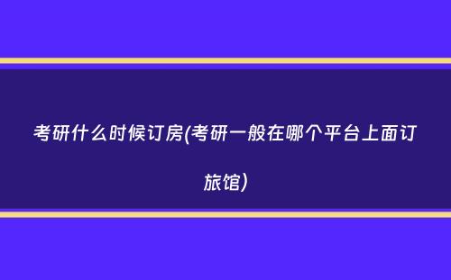 考研什么时候订房(考研一般在哪个平台上面订旅馆）