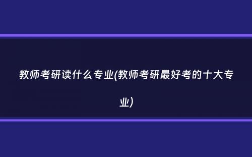 教师考研读什么专业(教师考研最好考的十大专业）