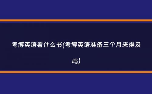 考博英语看什么书(考博英语准备三个月来得及吗）