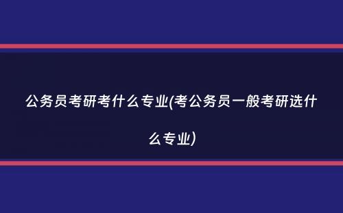 公务员考研考什么专业(考公务员一般考研选什么专业）