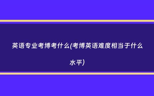 英语专业考博考什么(考博英语难度相当于什么水平）