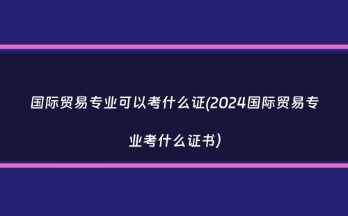 国际贸易专业可以考什么证(2024国际贸易专业考什么证书）