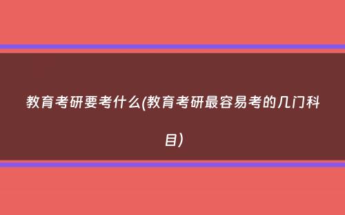 教育考研要考什么(教育考研最容易考的几门科目）