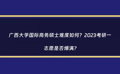 广西大学国际商务硕士难度如何？2023考研一志愿是否爆满？