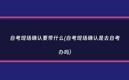 自考现场确认要带什么(自考现场确认是去自考办吗）