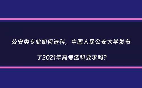 公安类专业如何选科，中国人民公安大学发布了2021年高考选科要求吗？