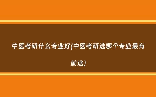 中医考研什么专业好(中医考研选哪个专业最有前途）