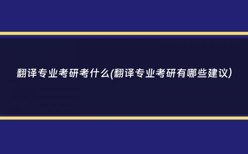 翻译专业考研考什么(翻译专业考研有哪些建议）