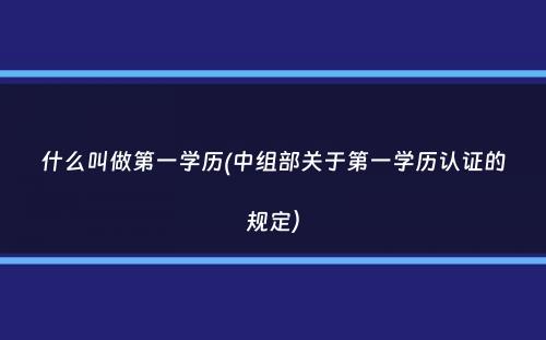 什么叫做第一学历(中组部关于第一学历认证的规定）