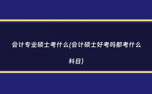 会计专业硕士考什么(会计硕士好考吗都考什么科目）