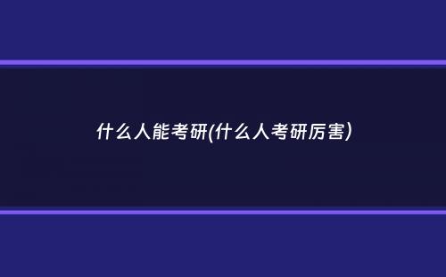 什么人能考研(什么人考研厉害）