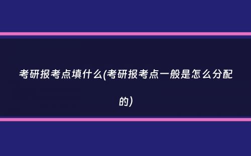 考研报考点填什么(考研报考点一般是怎么分配的）