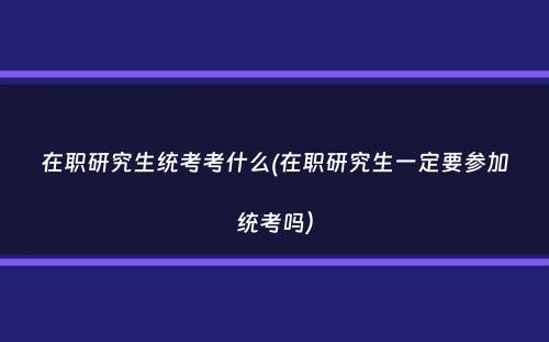 在职研究生统考考什么(在职研究生一定要参加统考吗）