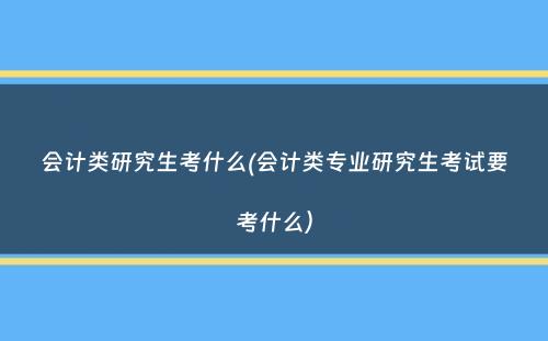 会计类研究生考什么(会计类专业研究生考试要考什么）