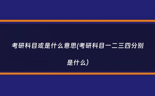 考研科目或是什么意思(考研科目一二三四分别是什么）