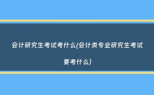 会计研究生考试考什么(会计类专业研究生考试要考什么）