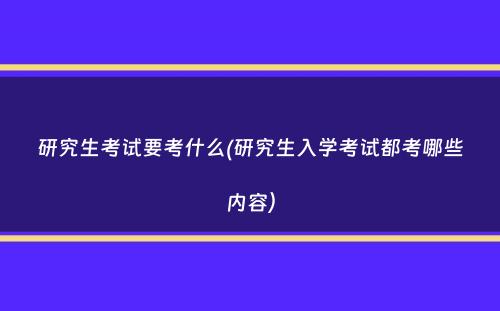 研究生考试要考什么(研究生入学考试都考哪些内容）