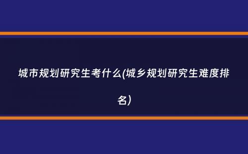 城市规划研究生考什么(城乡规划研究生难度排名）