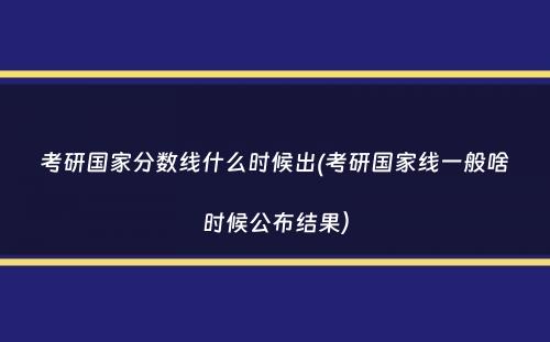 考研国家分数线什么时候出(考研国家线一般啥时候公布结果）