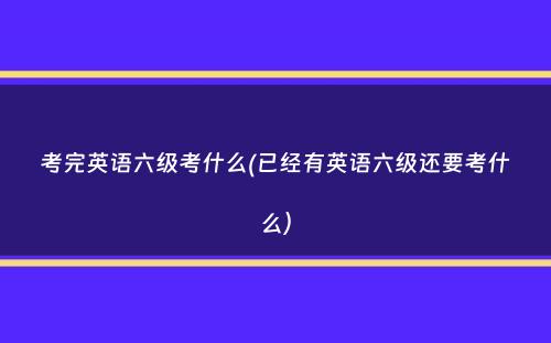 考完英语六级考什么(已经有英语六级还要考什么）