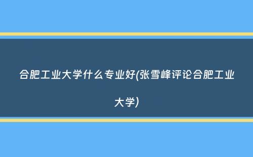 合肥工业大学什么专业好(张雪峰评论合肥工业大学）