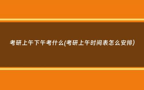 考研上午下午考什么(考研上午时间表怎么安排）