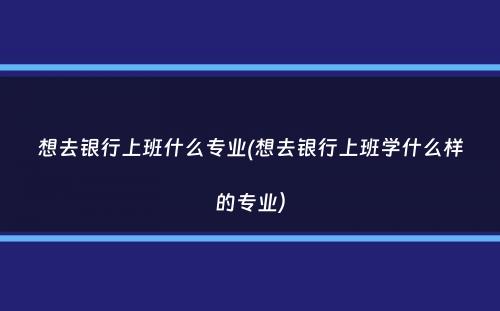 想去银行上班什么专业(想去银行上班学什么样的专业）