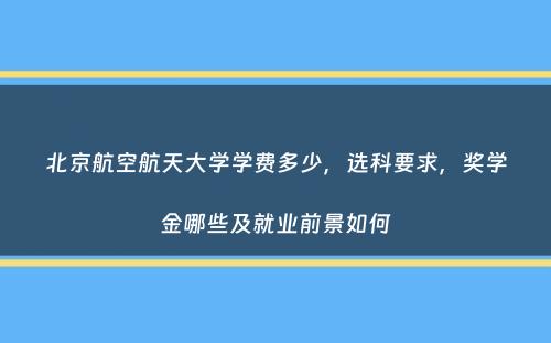 北京航空航天大学学费多少，选科要求，奖学金哪些及就业前景如何