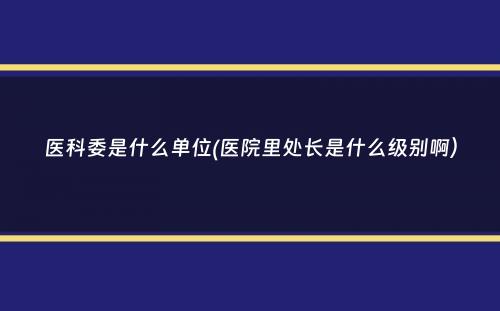 医科委是什么单位(医院里处长是什么级别啊）