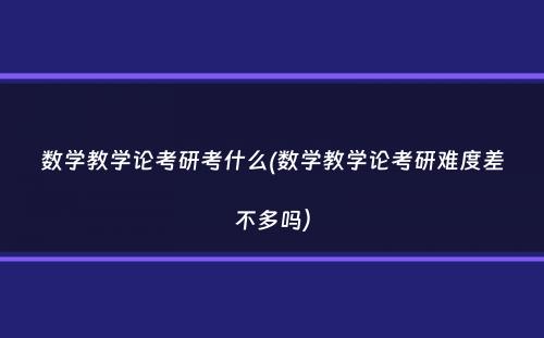 数学教学论考研考什么(数学教学论考研难度差不多吗）