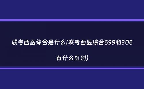 联考西医综合是什么(联考西医综合699和306有什么区别）